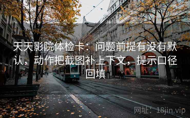 天天影院体检卡:问题前提有没有默认,动作把截图补上下文,提示口径回填 天天影院体检卡:问题前提有没有默认,动作把截图补上下文,提示口径回填