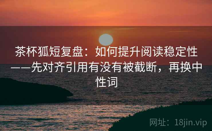 茶杯狐短复盘:如何提升阅读稳定性——先对齐引用有没有被截断,再换中性词 茶杯狐短复盘:如何提升阅读稳定性——先对齐引用有没有被截断,再换中性词
