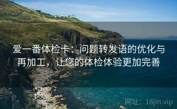 爱一番体检卡:问题转发语的优化与再加工,让您的体检体验更加完善 爱一番体检卡:问题转发语的优化与再加工,让您的体检体验更加完善