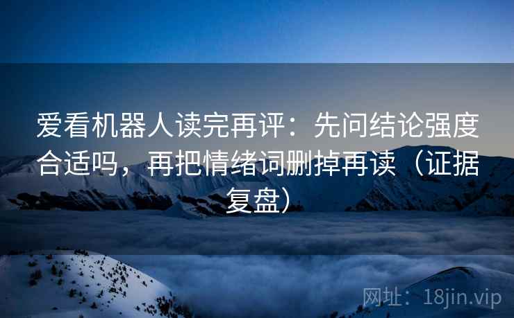 爱看机器人读完再评:先问结论强度合适吗,再把情绪词删掉再读(证据复盘) 爱看机器人读完再评:先问结论强度合适吗,再把情绪词删掉再读(证据复盘)