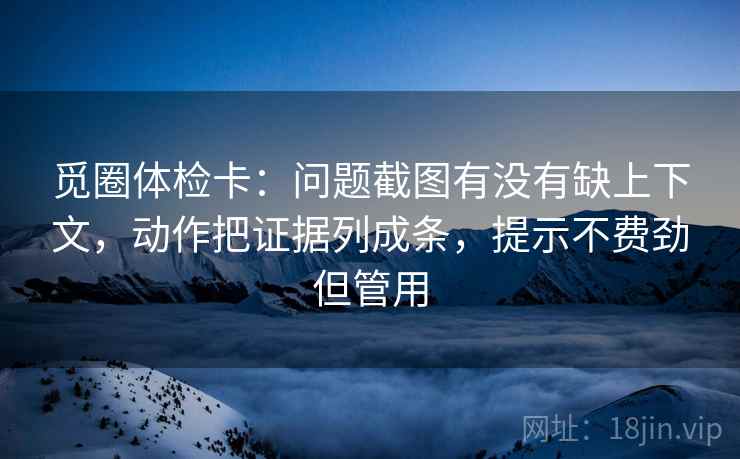 觅圈体检卡:问题截图有没有缺上下文,动作把证据列成条,提示不费劲但管用 觅圈体检卡:问题截图有没有缺上下文,动作把证据列成条,提示不费劲但管用
