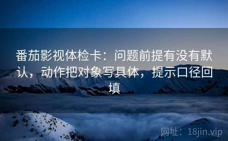 番茄影视体检卡:问题前提有没有默认,动作把对象写具体,提示口径回填 番茄影视体检卡:问题前提有没有默认,动作把对象写具体,提示口径回填