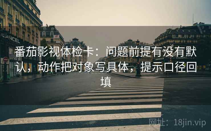 番茄影视体检卡:问题前提有没有默认,动作把对象写具体,提示口径回填 番茄影视体检卡:问题前提有没有默认,动作把对象写具体,提示口径回填