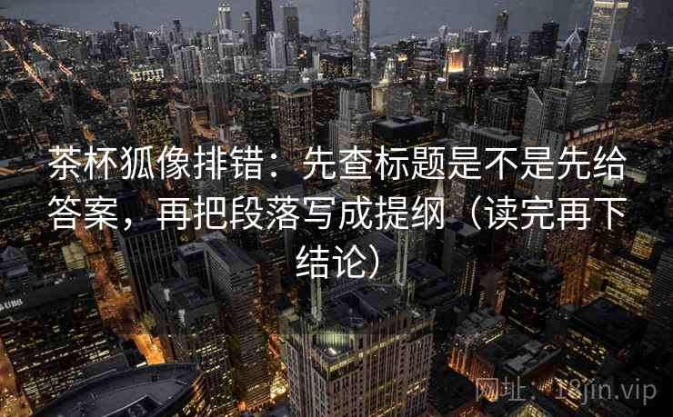 茶杯狐像排错:先查标题是不是先给答案,再把段落写成提纲(读完再下结论) 茶杯狐像排错:先查标题是不是先给答案,再把段落写成提纲(读完再下结论)